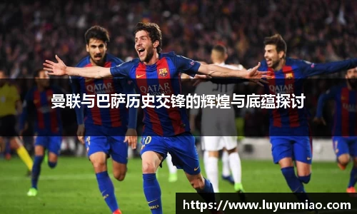 曼联与巴萨历史交锋的辉煌与底蕴探讨