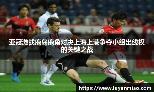 亚冠激战鹿岛鹿角对决上海上港争夺小组出线权的关键之战