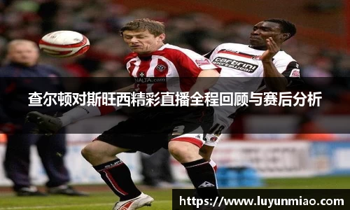 查尔顿对斯旺西精彩直播全程回顾与赛后分析